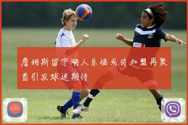 詹姆斯留守湖人乐福或将加盟再聚首引发球迷期待