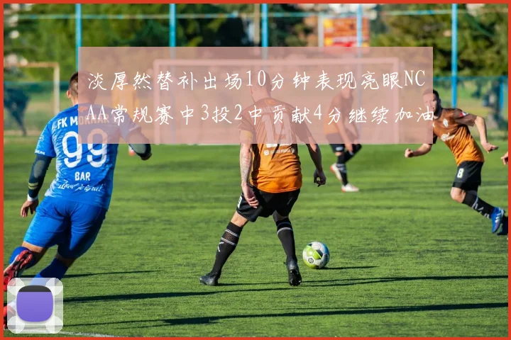 淡厚然替补出场10分钟表现亮眼NCAA常规赛中3投2中贡献4分继续加油