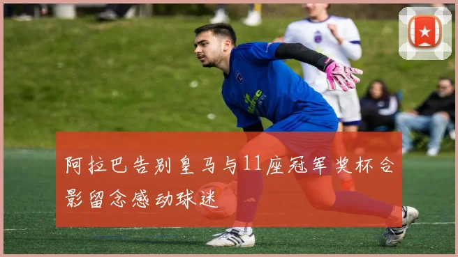 阿拉巴告别皇马与11座冠军奖杯合影留念感动球迷
