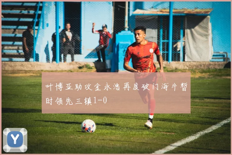 叶博亚助攻金永浩再度破门海牛暂时领先三镇1-0