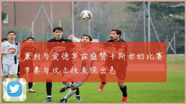 康利与爱德华兹盛赞卡斯尔的比赛节奏与攻击性表现出色