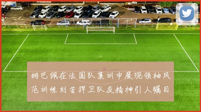 姆巴佩在法国队集训中展现领袖风范训练刻苦捍卫队友精神引人瞩目