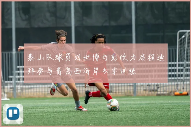 泰山队球员刘世博与彭欣力启程迪拜参与青岛西海岸冬季训练