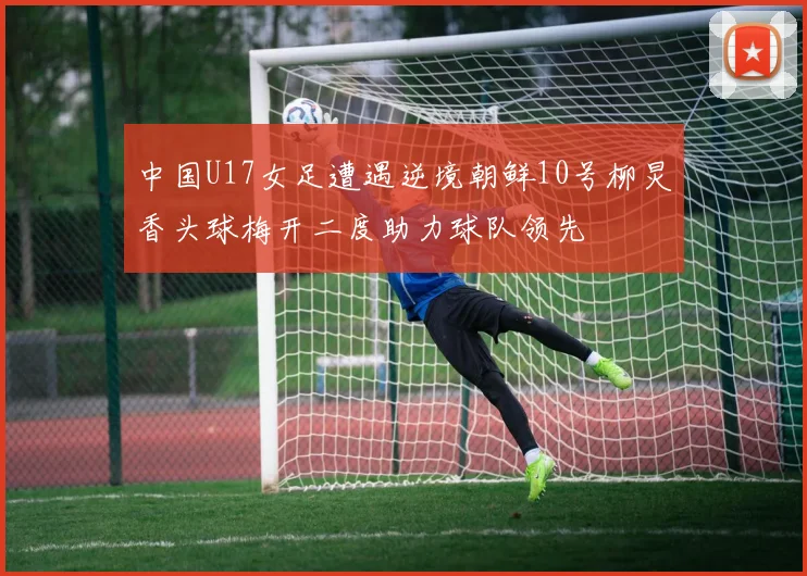 中国U17女足遭遇逆境朝鲜10号柳炅香头球梅开二度助力球队领先