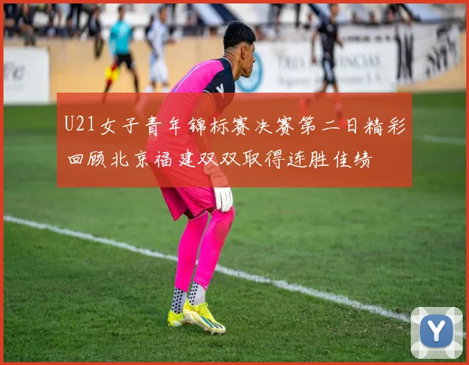 U21女子青年锦标赛决赛第二日精彩回顾北京福建双双取得连胜佳绩