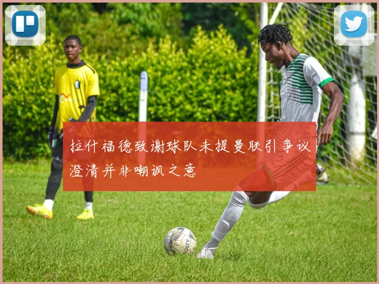 拉什福德致谢球队未提曼联引争议澄清并非嘲讽之意