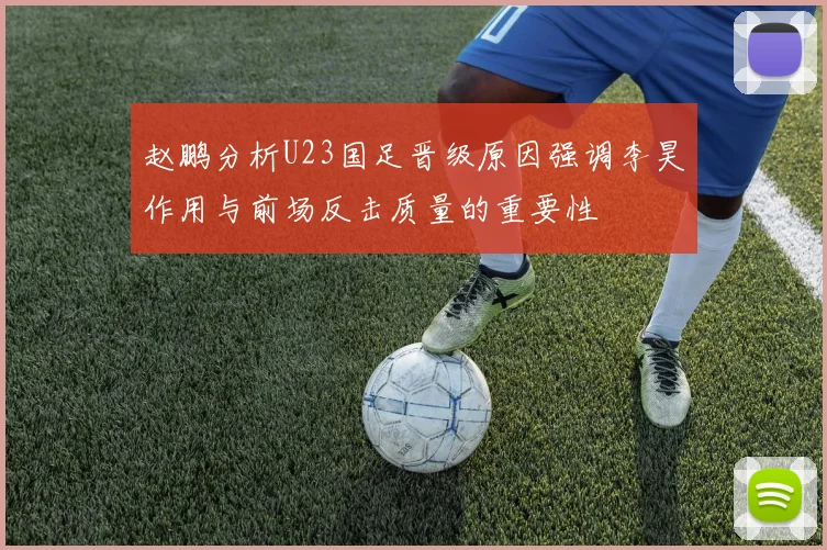 赵鹏分析U23国足晋级原因强调李昊作用与前场反击质量的重要性