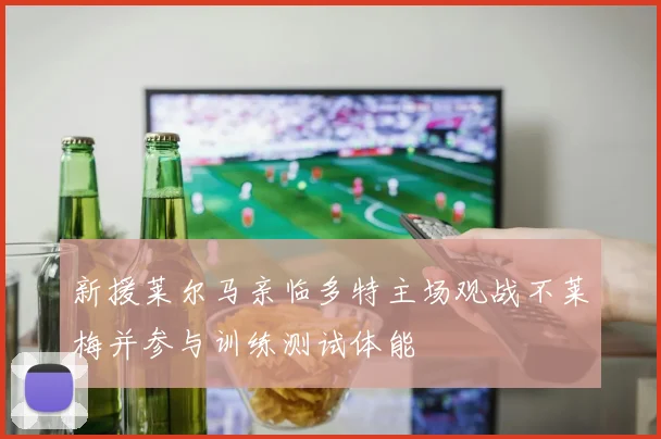 新援莱尔马亲临多特主场观战不莱梅并参与训练测试体能