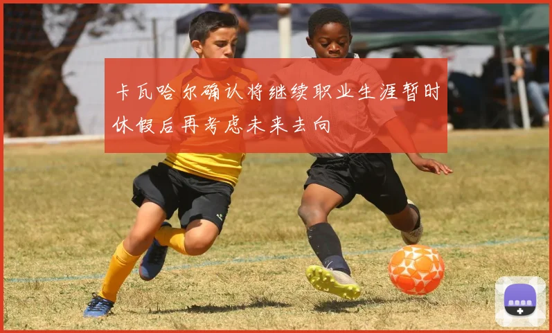 卡瓦哈尔确认将继续职业生涯暂时休假后再考虑未来去向